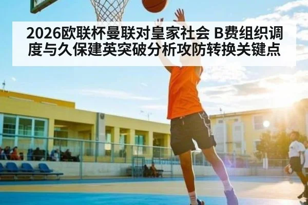 2026欧联杯曼联对皇家社会 B费组织调度与久保建英突破分析攻防转换关键点